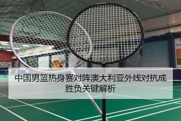 中国男篮热身赛对阵澳大利亚外线对抗成胜负关键解析（BOWANSPORTS）